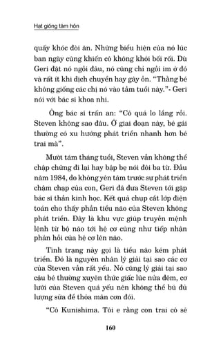 Hạt giống tâm hồn
160
quấy khóc đòi ăn. Những biểu hiện của nó lúc
ban ngày cũng khiến cô không khỏi bối rối. Dù
Geri đặt nó ngồi đâu, nó cũng chỉ ngồi im ở đó
và rất ít khi dịch chuyển hay gây ồn. “Thằng bé
không giống các chị nó vào tầm tuổi này.”- Geri
nói với bác sĩ khoa nhi.
Ông bác sĩ trấn an: “Cô quá lo lắng rồi.
Steven không sao đâu. Ở giai đoạn này, bé gái
thường có xu hướng phát triển nhanh hơn bé
trai mà”.
Mười tám tháng tuổi, Steven vẫn không thể
chập chững đi lại hay bập bẹ nói đôi ba từ. Đầu
năm 1984, do không yên tâm trước sự phát triển
chậm chạp của con, Geri đã đưa Steven tới gặp
bác sĩ thần kinh học. Kết quả chụp cắt lớp điện
toán cho thấy phần tiểu não của Steven không
phát triển. Đây là khu vực giúp truyền mệnh
lệnh từ bộ não tới hệ cơ cũng như tiếp nhận
phản hồi của hệ cơ lên não.
Tình trạng này gọi là tiểu não kém phát
triển. Đó là nguyên nhân lý giải tại sao các cơ
của Steven vẫn rất yếu. Nó cũng lý giải tại sao
cậu bé thường xuyên thức giấc lúc nửa đêm, cơ
lưỡi của Steven quá yếu nên không thể bú đủ
lượng sữa để thỏa mãn cơn đói.
“Cô Kunishima. Tôi e rằng con trai cô sẽ
 