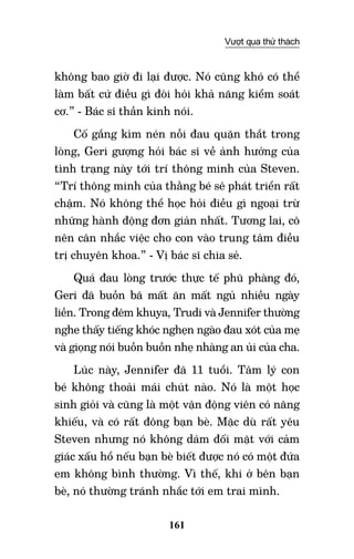 161
Vượt qua thử thách
không bao giờ đi lại được. Nó cũng khó có thể
làm bất cứ điều gì đòi hỏi khả năng kiểm soát
cơ.” - Bác sĩ thần kinh nói.
Cố gắng kìm nén nỗi đau quặn thắt trong
lòng, Geri gượng hỏi bác sĩ về ảnh hưởng của
tình trạng này tới trí thông minh của Steven.
“Trí thông minh của thằng bé sẽ phát triển rất
chậm. Nó không thể học hỏi điều gì ngoại trừ
những hành động đơn giản nhất. Tương lai, cô
nên cân nhắc việc cho con vào trung tâm điều
trị chuyên khoa.” - Vị bác sĩ chia sẻ.
Quá đau lòng trước thực tế phũ phàng đó,
Geri đã buồn bã mất ăn mất ngủ nhiều ngày
liền. Trong đêm khuya, Trudi và Jennifer thường
nghe thấy tiếng khóc nghẹn ngào đau xót của mẹ
và giọng nói buồn buồn nhẹ nhàng an ủi của cha.
Lúc này, Jennifer đã 11 tuổi. Tâm lý con
bé không thoải mái chút nào. Nó là một học
sinh giỏi và cũng là một vận động viên có năng
khiếu, và có rất đông bạn bè. Mặc dù rất yêu
Steven nhưng nó không dám đối mặt với cảm
giác xấu hổ nếu bạn bè biết được nó có một đứa
em không bình thường. Vì thế, khi ở bên bạn
bè, nó thường tránh nhắc tới em trai mình.
 
