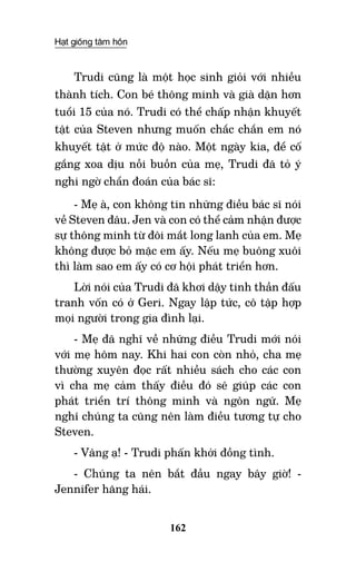 Hạt giống tâm hồn
162
Trudi cũng là một học sinh giỏi với nhiều
thành tích. Con bé thông minh và già dặn hơn
tuổi 15 của nó. Trudi có thể chấp nhận khuyết
tật của Steven nhưng muốn chắc chắn em nó
khuyết tật ở mức độ nào. Một ngày kia, để cố
gắng xoa dịu nỗi buồn của mẹ, Trudi đã tỏ ý
nghi ngờ chẩn đoán của bác sĩ:
- Mẹ à, con không tin những điều bác sĩ nói
về Steven đâu. Jen và con có thể cảm nhận được
sự thông minh từ đôi mắt long lanh của em. Mẹ
không được bỏ mặc em ấy. Nếu mẹ buông xuôi
thì làm sao em ấy có cơ hội phát triển hơn.
Lời nói của Trudi đã khơi dậy tinh thần đấu
tranh vốn có ở Geri. Ngay lập tức, cô tập hợp
mọi người trong gia đình lại.
- Mẹ đã nghĩ về những điều Trudi mới nói
với mẹ hôm nay. Khi hai con còn nhỏ, cha mẹ
thường xuyên đọc rất nhiều sách cho các con
vì cha mẹ cảm thấy điều đó sẽ giúp các con
phát triển trí thông minh và ngôn ngữ. Mẹ
nghĩ chúng ta cũng nên làm điều tương tự cho
Steven.
- Vâng ạ! - Trudi phấn khởi đồng tình.
- Chúng ta nên bắt đầu ngay bây giờ! -
Jennifer hăng hái.
 