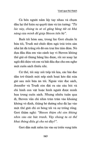 163
Vượt qua thử thách
Cả bốn người nắm lấy tay nhau và chụm
đầu lại thể hiện sự quyết tâm và tin tưởng: “Từ
lúc này, chúng ta sẽ cố gắng bằng tất cả khả
năng của mình để giúp Steven tiến bộ”.
Buổi tối hôm sau, trong lúc Geri chuẩn bị
bữa tối, Trudi mở chiếc đệm ngủ trải trên sàn
nhà lát đá trắng rồi đỡ em trai lên tấm đệm. Nó
dựa đầu đứa em vào cánh tay vì Steven không
thể giữ cổ thăng bằng lâu được, rồi nó xoay lại
ngồi đối diện với em và bắt đầu đọc cho em nghe
một cuốn sách thiếu nhi.
Cứ thế, tối này nối tiếp tối kia, các bài đọc
dần trở thành một nếp sinh hoạt kéo dài nửa
giờ sau mỗi bữa ăn tối. Ngoài việc đọc sách,
Jennifer và Trudi còn đặt ra các câu hỏi và
chỉ hình con vật hoặc hình người được minh
họa trong cuốn sách. Nhưng nhiều tuần qua
đi, Steven vẫn chỉ nhìn trân trân vào khoảng
không vô định, thằng bé dường như đã lạc vào
một thế giới chỉ có bóng tối và sự trống rỗng.
Geri thầm nghĩ: “Steven thậm chí còn không
nhìn vào các bức tranh. Vậy chúng ta có thể
khai thông điều gì cho nó đây?”.
Geri dần mất niềm tin vào sự triển vọng tiến
 