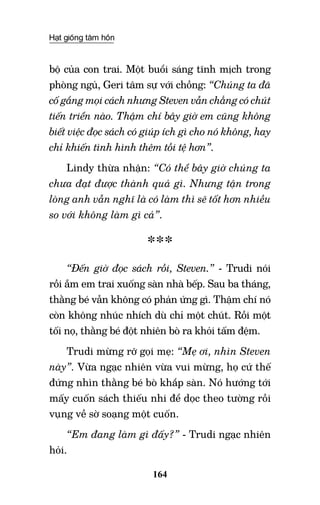 Hạt giống tâm hồn
164
bộ của con trai. Một buổi sáng tĩnh mịch trong
phòng ngủ, Geri tâm sự với chồng: “Chúng ta đã
cố gắng mọi cách nhưng Steven vẫn chẳng có chút
tiến triển nào. Thậm chí bây giờ em cũng không
biết việc đọc sách có giúp ích gì cho nó không, hay
chỉ khiến tình hình thêm tồi tệ hơn”.
Lindy thừa nhận: “Có thể bây giờ chúng ta
chưa đạt được thành quả gì. Nhưng tận trong
lòng anh vẫn nghĩ là có làm thì sẽ tốt hơn nhiều
so với không làm gì cả”.
***
“Đến giờ đọc sách rồi, Steven.” - Trudi nói
rồi ẵm em trai xuống sàn nhà bếp. Sau ba tháng,
thằng bé vẫn không có phản ứng gì. Thậm chí nó
còn không nhúc nhích dù chỉ một chút. Rồi một
tối nọ, thằng bé đột nhiên bò ra khỏi tấm đệm.
Trudi mừng rỡ gọi mẹ: “Mẹ ơi, nhìn Steven
này”. Vừa ngạc nhiên vừa vui mừng, họ cứ thế
đứng nhìn thằng bé bò khắp sàn. Nó hướng tới
mấy cuốn sách thiếu nhi để dọc theo tường rồi
vụng về sờ soạng một cuốn.
“Em đang làm gì đấy?” - Trudi ngạc nhiên
hỏi.
 