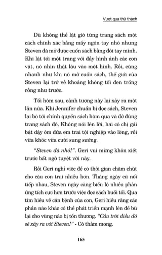 165
Vượt qua thử thách
Dù không thể lật giở từng trang sách một
cách chính xác bằng mấy ngón tay nhỏ nhưng
Steven đã mở được cuốn sách bằng đôi tay mình.
Khi lật tới một trang với đầy hình ảnh các con
vật, nó nhìn thật lâu vào một hình. Rồi, cũng
nhanh như khi nó mở cuốn sách, thế giới của
Steven lại trở về khoảng không tối đen trống
rỗng như trước.
Tối hôm sau, cảnh tượng này lại xảy ra một
lần nữa. Khi Jennifer chuẩn bị đọc sách, Steven
lại bò tới chính quyển sách hôm qua và dở đúng
trang sách đó. Không nói lên lời, hai cô chị gái
bật dậy ôm đứa em trai tội nghiệp vào lòng, rồi
vừa khóc vừa cười sung sướng.
“Steven đã nhớ!”. Geri vui mừng khôn xiết
trước bất ngờ tuyệt vời này.
Rồi Geri nghỉ việc để có thời gian chăm chút
cho cậu con trai nhiều hơn. Tháng ngày cứ nối
tiếp nhau, Steven ngày càng biểu lộ nhiều phản
ứng tích cực hơn trước việc đọc sách buổi tối. Qua
tìm hiểu về căn bệnh của con, Geri hiểu rằng các
phần não khác có thể phát triển mạnh lên để bù
lại cho vùng não bị tổn thương. “Cầu trời điều đó
sẽ xảy ra với Steven!” - Cô thầm mong.
 