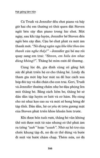 Hạt giống tâm hồn
166
Cả Trudi và Jennifer đều chơi piano và bấy
giờ hai chị em thường có thói quen đặt Steven
ngồi bên cây đàn piano trong lúc chơi. Một
ngày, sau khi tập luyện, Jennifer bế Steven đến
ngồi bên cây đàn. Cậu bé chợt phát ra một âm
thanh mới. “Nó đang ngân nga khe khẽ theo âm
thanh vừa nghe thấy!” - Jennifer gọi bố mẹ rồi
quay sang em trai: “Steven, em hiểu âm nhạc
đúng không?”. Thằng bé mỉm cười dễ thương.
Cùng lúc đó, gia đình cũng cố gắng hết
sức để phát triển hệ cơ cho thằng bé. Lindy đã
tham gia một lớp học mát xa để học cách xoa
bóp đôi tay và đôi chân cho con trai. Geri, Trudi
và Jennifer thường chấm nhẹ bơ đậu phộng lên
môi thằng bé. Bằng cách liếm bơ, thằng bé sẽ
dần dần tập luyện cơ lưỡi và cơ hàm. Họ cũng
cho nó nhai kẹo cao su và một số bong bóng để
tập thổi. Dần dần, hệ cơ yếu ớt trên gương mặt
của Steven phát triển khỏe khoắn hơn trước.
Khi được bốn tuổi rưỡi, thằng bé vẫn không
thể nói được một từ nào nhưng có thể phát âm
ra tiếng “aah” hoặc “waah”. Nhờ sự hỗ trợ của
chiếc khung tập đi, nó đã có thể đứng và bước
đi một vài bước chậm chạp. Thêm nữa, nó đã
 