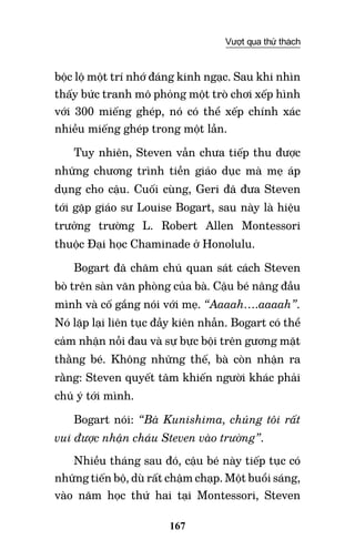 167
Vượt qua thử thách
bộc lộ một trí nhớ đáng kinh ngạc. Sau khi nhìn
thấy bức tranh mô phỏng một trò chơi xếp hình
với 300 miếng ghép, nó có thể xếp chính xác
nhiều miếng ghép trong một lần.
Tuy nhiên, Steven vẫn chưa tiếp thu được
những chương trình tiền giáo dục mà mẹ áp
dụng cho cậu. Cuối cùng, Geri đã đưa Steven
tới gặp giáo sư Louise Bogart, sau này là hiệu
trưởng trường L. Robert Allen Montessori
thuộc Đại học Chaminade ở Honolulu.
Bogart đã chăm chú quan sát cách Steven
bò trên sàn văn phòng của bà. Cậu bé nâng đầu
mình và cố gắng nói với mẹ. “Aaaah….aaaah”.
Nó lặp lại liên tục đầy kiên nhẫn. Bogart có thể
cảm nhận nỗi đau và sự bực bội trên gương mặt
thằng bé. Không những thế, bà còn nhận ra
rằng: Steven quyết tâm khiến người khác phải
chú ý tới mình.
Bogart nói: “Bà Kunishima, chúng tôi rất
vui được nhận cháu Steven vào trường”.
Nhiều tháng sau đó, cậu bé này tiếp tục có
những tiến bộ, dù rất chậm chạp. Một buổi sáng,
vào năm học thứ hai tại Montessori, Steven
 