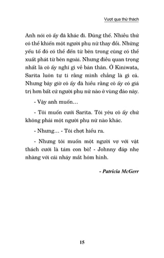 15
Vượt qua thử thách
Anh nói cô ấy đã khác đi. Đúng thế. Nhiều thứ
có thể khiến một người phụ nữ thay đổi. Những
yếu tố đó có thể đến từ bên trong cũng có thể
xuất phát từ bên ngoài. Nhưng điều quan trọng
nhất là cô ấy nghĩ gì về bản thân. Ở Kiniwata,
Sarita luôn tự ti rằng mình chẳng là gì cả.
Nhưng bây giờ cô ấy đã hiểu rằng cô ấy có giá
trị hơn bất cứ người phụ nữ nào ở vùng đảo này.
- Vậy anh muốn…
- Tôi muốn cưới Sarita. Tôi yêu cô ấy chứ
không phải một người phụ nữ nào khác.
- Nhưng… - Tôi chợt hiểu ra.
- Nhưng tôi muốn một người vợ với vật
thách cưới là tám con bò! - Johnny đáp nhẹ
nhàng với cái nháy mắt hóm hỉnh.
- Patricia McGerr
 