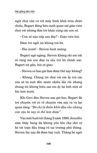 Hạt giống tâm hồn
168
ngồi chơi vẩn vơ với mấy hình khối trên chiếc
chiếu, Bogart đứng bên cạnh quan sát giáo viên
chơi với những đứa trẻ khác cùng các con số.
- Con số nào tiếp sau đây? - Giáo viên hỏi.
Đám trẻ ngồi im không trả lời.
- Hai mươi! - Steven buột miệng.
Bogart ngỡ ngàng. Steven không chỉ nói rất
rõ ràng mà còn đưa ra câu trả lời chính xác.
Bogart tới gần, hỏi cô giáo:
- Steven có bao giờ làm được thế này không?
- Không. Chúng tôi chơi với em ấy trò các
con số từ một đến mười nhiều lần rồi nhưng
chúng tôi không hiểu sao em ấy lại biết một số
lớn hơn mười.
Khi Geri đón Steven sau giờ học, Bogart đã
trò chuyện với cô về chuyện vừa xảy ra và lạc
quan rằng: “Đó chỉ là điểm khởi đầu cho những
việc cậu bé này có thể làm được”.
Vào một buổi tối tháng 2 năm 1990, Jennifer
cảm thấy bụng dạ không yên khi cha chở cô
bé tới trận đấu bóng rổ tại trường phổ thông.
Steven lúc này đã được bảy tuổi. Thằng bé ngồi
 