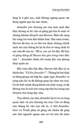 169
Vượt qua thử thách
lặng lẽ ở ghế sau, mắt không ngừng quan sát
dòng người qua lại náo nhiệt.
Jennifer yêu thương em trai một cách đặc
biệt nhưng cô bé vẫn cố gắng giữ kín bí mật về
những khiếm khuyết của Steven. Điều đó càng
lúc càng trở nên khó khăn hơn. Hai năm trước,
Steven đã học và có thể nói được nhưng chính
cách nói của thằng bé lại là thứ rõ ràng nhất tố
cáo vấn đề của nó. “Bố à, con xin bố đấy. Bố hãy
cố gắng đừng để Steven kêu gào trong trận đấu
nhé.” - Jennifer thầm thì trước khi vào phòng
thay quần áo.
Khi trận đấu bắt đầu, Steven bắt đầu tỏ ra
thích thú. “Cố lên Jennifer!” - Thằng bé hét thật
to bằng giọng nói bập bẹ, ngắc ngứ. Jennifer vô
cùng xấu hổ và đã không quay lại nhìn em trai.
Cô bé biết mình đang khiến em thất vọng; cô đã
không còn là mũi tên cứng cáp thứ ba trong câu
chuyện cha từng dạy nữa.
Tuy nhiên, tại nhà, Jennifer lại tỏ ra vô cùng
quan tâm và yêu thương em trai. Các cử động
của thằng bé vẫn còn rất tệ, vì thế Jennifer,
Geri và Trudi phải cố gắng rất nhiều để giúp
nét chữ nguệch ngoạc của nó trở nên dễ nhìn
 