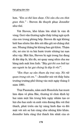 Hạt giống tâm hồn
170
hơn. “Em có thể làm được. Chỉ cần cho em thời
gian thôi.” - Steven đã thuyết phục Jennifer
như thế.
Với Steven, khó khăn lớn nhất là việc đi
vòng. Geri vẫn thường nghe thấy tiếng ngã uỵch
của con trong phòng bếp. Steven đã ngã không
biết bao nhiêu lần đến nỗi đầu gối nó chằng chịt
sẹo. Nhưng thằng bé không bao giờ khóc. Thậm
chí, nó còn tỏ ra hài hước trước những tai nạn
như vậy. Một lần, Steven bị ngã trong lúc đang
đi đôi dép lê, khi đó, nó quay sang nhìn cha mẹ
bằng ánh mắt lém lỉnh: “Bây giờ thì con biết tại
sao người ta lại gọi chúng là dép lê rồi!”.
“Em thực sự cần tham dự trại này. Nó rất
quan trọng với em.” - Jennifer nói với thầy hiệu
trưởng trường phổ thông vào một ngày tháng 3
năm 1991.
Trại Paumalu, nằm cách Honolulu hai mươi
lăm dặm về phía Bắc, thường tổ chức định kỳ
hai năm một lần trong bốn ngày nhằm tạo cơ
hội cho học sinh và sinh viên đương đầu với thử
thách, phát triển các kỹ năng lãnh đạo và đối
mặt với nỗi sợ hãi cũng như những khó khăn.
Jennifer hiểu rằng thử thách lớn nhất của cô
 