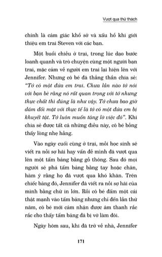 171
Vượt qua thử thách
chính là cảm giác khổ sở và xấu hổ khi giới
thiệu em trai Steven với các bạn.
Một buổi chiều ở trại, trong lúc dạo bước
loanh quanh và trò chuyện cùng một người bạn
trai, mặc cảm về người em trai lại hiện lên với
Jennifer. Nhưng cô bé đã thẳng thắn chia sẻ:
“Tớ có một đứa em trai. Chưa lần nào tớ nói
với bạn bè rằng nó rất quan trọng với tớ nhưng
thực chất thì đúng là như vậy. Tớ chưa bao giờ
dám đối mặt với thực tế là tớ có một đứa em bị
khuyết tật. Tớ luôn muốn tảng lờ việc đó”. Khi
chia sẻ được tất cả những điều này, cô bé bỗng
thấy lòng nhẹ hẫng.
Vào ngày cuối cùng ở trại, mỗi học sinh sẽ
viết ra nỗi sợ hãi hay vấn đề mình đã vượt qua
lên một tấm bảng bằng gỗ thông. Sau đó mọi
người sẽ phá tấm bảng bằng tay hoặc chân,
hàm ý rằng họ đã vượt qua khó khăn. Trên
chiếc bảng đó, Jennifer đã viết ra nỗi sợ hãi của
mình bằng chữ in lớn. Rồi cô bé đấm một cái
thật mạnh vào tấm bảng nhưng chỉ đến lần thứ
năm, cô bé mới cảm nhận được âm thanh rắc
rắc cho thấy tấm bảng đã bị vỡ làm đôi.
Ngày hôm sau, khi đã trở về nhà, Jennifer
 