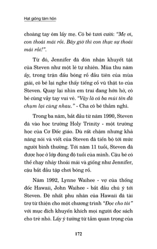 Hạt giống tâm hồn
172
choàng tay ôm lấy mẹ. Cô bé tươi cười: “Mẹ ơi,
con thoải mái rồi. Bây giờ thì con thực sự thoải
mái rồi!”.
Từ đó, Jennifer đã đón nhận khuyết tật
của Steven như một lẽ tự nhiên. Mùa thu năm
ấy, trong trận đấu bóng rổ đầu tiên của mùa
giải, cô bé lại nghe thấy tiếng cổ vũ thật to của
Steven. Quay lại nhìn em trai đang hớn hở, cô
bé cũng vẫy tay vui vẻ. “Vậy là cả ba mũi tên đã
chụm lại cùng nhau.” - Cha cô bé thầm nghĩ.
Trong ba năm, bắt đầu từ năm 1990, Steven
đã vào học trường Holy Trinity - một trường
học của Cơ Đốc giáo. Dù rất chậm nhưng khả
năng nói và viết của Steven đã tiến bộ tới mức
người bình thường. Tới năm 11 tuổi, Steven đã
được học ở lớp đúng độ tuổi của mình. Cậu bé có
thể chạy nhảy thoải mái và giống như Jennifer,
cậu bắt đầu tập chơi bóng rổ.
Năm 1992, Lynne Waihee - vợ của thống
đốc Hawaii, John Waihee - bắt đầu chú ý tới
Steven. Đệ nhất phu nhân của Hawaii đã tài
trợ từ thiện cho một chương trình “Đọc cho tôi”
với mục đích khuyến khích mọi người đọc sách
cho trẻ nhỏ. Lấy ý tưởng từ tầm quan trọng của
 