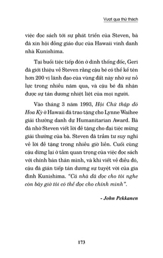173
Vượt qua thử thách
việc đọc sách tới sự phát triển của Steven, bà
đã xin hội đồng giáo dục của Hawaii vinh danh
nhà Kunishima.
Tại buổi tiệc tiếp đón ở dinh thống đốc, Geri
đã giới thiệu về Steven rằng cậu bé có thể kể tên
hơn 200 vị lãnh đạo của vùng đất này nhờ sự nỗ
lực trong nhiều năm qua, và cậu bé đã nhận
được sự tán dương nhiệt liệt của mọi người.
Vào tháng 3 năm 1993, Hội chữ thập đỏ
Hoa Kỳ ở Hawaii đã trao tặng cho Lynne Waihee
giải thưởng danh dự Humanitarian Award. Bà
đã nhờ Steven viết lời đề tặng cho đại tiệc mừng
giải thưởng của bà. Steven đã trầm tư suy nghĩ
về lời đề tặng trong nhiều giờ liền. Cuối cùng
cậu dừng lại ở tầm quan trọng của việc đọc sách
với chính bản thân mình, và khi viết về điều đó,
cậu đã gián tiếp tán dương sự tuyệt vời của gia
đình Kunishima. “Cả nhà đã đọc cho tôi nghe
còn bây giờ tôi có thể đọc cho chính mình”.
- John Pekkanen
 
