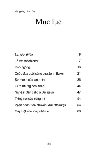 Hạt giống tâm hồn
174
Mục lục
Lời giới thiệu	5
Lễ vật thách cưới	 7
Đảo ngỗng	 16
Cuộc đua cuối cùng của John Baker	 21
Sứ mệnh của Antonia	 36
Giữa những con sóng	 44
Nghệ sĩ đàn cello ở Serajevo	 47
Tiếng nói của riêng mình	 54
Vị ân nhân trên chuyến tàu Pittsburgh	 56
Quy luật của lòng nhân ái	 66
 