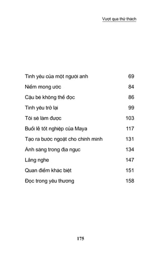 175
Vượt qua thử thách
Tình yêu của một người anh	 69
Niểm mong ước	 84
Cậu bé không thể đọc	 86
Tình yêu trở lại	 99
Tôi sẽ làm được	 103
Buổi lễ tốt nghiệp của Maya 	 117
Tạo ra bước ngoặt cho chính mình	 131
Ánh sáng trong địa ngục	 134
Lắng nghe	 147
Quan điểm khác biệt	 151
Đọc trong yêu thương	 158
 