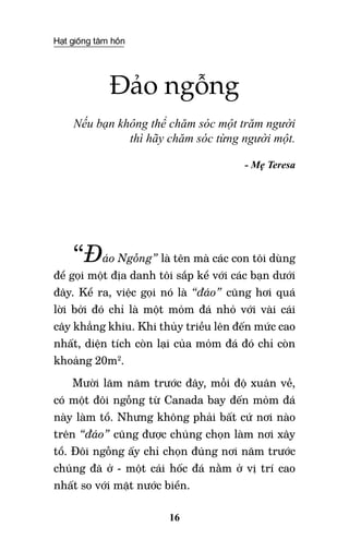 Hạt giống tâm hồn
16
Đảo ngỗng
Nếu bạn không thể chăm sóc một trăm người
thì hãy chăm sóc từng người một.
- Mẹ Teresa
“Đảo Ngỗng” là tên mà các con tôi dùng
để gọi một địa danh tôi sắp kể với các bạn dưới
đây. Kể ra, việc gọi nó là “đảo” cũng hơi quá
lời bởi đó chỉ là một mỏm đá nhỏ với vài cái
cây khẳng khiu. Khi thủy triều lên đến mức cao
nhất, diện tích còn lại của mỏm đá đó chỉ còn
khoảng 20m2
.
Mười lăm năm trước đây, mỗi độ xuân về,
có một đôi ngỗng từ Canada bay đến mỏm đá
này làm tổ. Nhưng không phải bất cứ nơi nào
trên “đảo” cũng được chúng chọn làm nơi xây
tổ. Đôi ngỗng ấy chỉ chọn đúng nơi năm trước
chúng đã ở - một cái hốc đá nằm ở vị trí cao
nhất so với mặt nước biển.
 