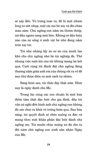 19
Vượt qua thử thách
sẽ xảy đến. Vỏ trứng toác ra, để lộ một nhúm
lông tơ ướt nhẹp, một cái mỏ bé xíu và đôi chân
màu xám. Chú ngỗng con nằm im thiêm thiếp,
cái đầu ngoẹo sang một bên. Không có dấu hiệu
nào của sự sống ở sinh vật bé nhỏ đang nằm
trên tay tôi.
Tôi nhẹ nhàng lấy áo sơ mi của mình lau
khô cho chú ngỗng nhỏ bé tội nghiệp đó. Thế
nhưng việc sưởi ấm của tôi không mang lại kết
quả. Cuối cùng tôi đành đặt chú ngỗng đáng
thương nằm giữa anh em của chúng rồi ra về để
mọi thứ được diễn ra một cách tự nhiên.
Sáng hôm sau, tôi thức dậy thật sớm. Hôm
nay là ngày dành cho Mẹ.
Trong lúc cùng các con chuẩn bị một bữa
điểm tâm thật đặc biệt cho gia đình, đầu tôi
vẫn cứ nghĩ đến hình ảnh chú ngỗng con không
đủ sức chui ra khỏi vỏ trứng hôm qua. Sau bữa
sáng, tôi quyết định sẽ chèo xuồng ra đảo và
mang theo một khẩu phần đặc biệt dành cho
ngỗng mẹ. Tôi muốn chúc mừng nó đã cho ra
đời năm chú ngỗng con xinh xắn nhân Ngày
của Mẹ.
 
