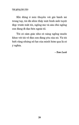 Hạt giống tâm hồn
20
Khi đứng ở mũi thuyền với giỏ bánh mì
trong tay, tôi đã nhìn thấy một hình ảnh tuyệt
đẹp: trước mắt tôi, ngỗng mẹ và sáu chú ngỗng
con đang đi dạo bên ngoài tổ.
Tôi có cảm giác như cô nàng ngỗng muốn
khoe với tôi về đàn con đáng yêu của nó. Và tôi
biết rằng những nỗ lực của mình hôm qua là có
ý nghĩa.
- Tom Lusk
 
