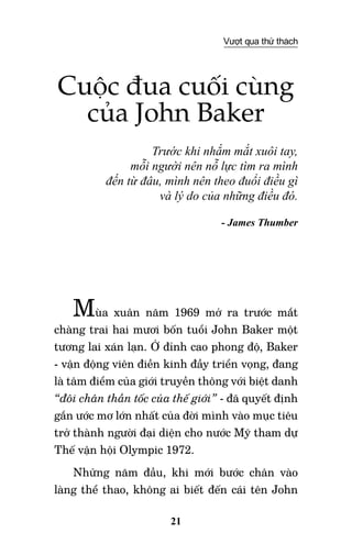 21
Vượt qua thử thách
Cuộc đua cuối cùng
của John Baker
Trước khi nhắm mắt xuôi tay,
mỗi người nên nỗ lực tìm ra mình
đến từ đâu, mình nên theo đuổi điều gì
và lý do của những điều đó.
- James Thumber
Mùa xuân năm 1969 mở ra trước mắt
chàng trai hai mươi bốn tuổi John Baker một
tương lai xán lạn. Ở đỉnh cao phong độ, Baker
- vận động viên điền kinh đầy triển vọng, đang
là tâm điểm của giới truyền thông với biệt danh
“đôi chân thần tốc của thế giới” - đã quyết định
gắn ước mơ lớn nhất của đời mình vào mục tiêu
trở thành người đại diện cho nước Mỹ tham dự
Thế vận hội Olympic 1972.
Những năm đầu, khi mới bước chân vào
làng thể thao, không ai biết đến cái tên John
 