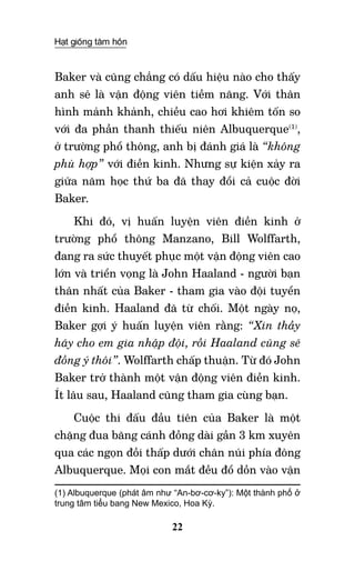 Hạt giống tâm hồn
22
Baker và cũng chẳng có dấu hiệu nào cho thấy
anh sẽ là vận động viên tiềm năng. Với thân
hình mảnh khảnh, chiều cao hơi khiêm tốn so
với đa phần thanh thiếu niên Albuquerque(1)
,
ở trường phổ thông, anh bị đánh giá là “không
phù hợp” với điền kinh. Nhưng sự kiện xảy ra
giữa năm học thứ ba đã thay đổi cả cuộc đời
Baker.
Khi đó, vị huấn luyện viên điền kinh ở
trường phổ thông Manzano, Bill Wolffarth,
đang ra sức thuyết phục một vận động viên cao
lớn và triển vọng là John Haaland - người bạn
thân nhất của Baker - tham gia vào đội tuyển
điền kinh. Haaland đã từ chối. Một ngày nọ,
Baker gợi ý huấn luyện viên rằng: “Xin thầy
hãy cho em gia nhập đội, rồi Haaland cũng sẽ
đồng ý thôi”. Wolffarth chấp thuận. Từ đó John
Baker trở thành một vận động viên điền kinh.
Ít lâu sau, Haaland cũng tham gia cùng bạn.
Cuộc thi đấu đầu tiên của Baker là một
chặng đua băng cánh đồng dài gần 3 km xuyên
qua các ngọn đồi thấp dưới chân núi phía đông
Albuquerque. Mọi con mắt đều đổ dồn vào vận
(1) Albuquerque (phát âm như “An-bơ-cơ-ky”): Một thành phố ở
trung tâm tiểu bang New Mexico, Hoa Kỳ. 	
 