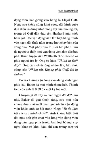 23
Vượt qua thử thách
động viên hạt giống của bang là Lloyd Goff.
Ngay sau tiếng súng khai cuộc, đội hình cuộc
đua diễn ra đúng như mong đợi của mọi người,
trong đó Goff dẫn đầu còn Haaland mải miết
bám gót. Các vận động viên lần lượt băng mình
vào ngọn đồi thấp nằm trong lượt chạy bền của
vòng đua. Một phút qua đi. Rồi hai phút. Sau
đó người ta thấy một vận động viên đơn độc bứt
phá. Huấn luyện viên Wolffarth thúc cùi chỏ về
phía người trợ lý. Ông tự hào: “Chính là Goff
đấy”. Ông cầm chiếc ống nhòm lên, bất chợt
sửng sốt: “Nhầm rồi. Không phải Goff. Đó là
Baker!”.
Bỏ xa cả rừng vận động viên đang kinh ngạc
phía sau, Baker đã một mình chạm đích. Thành
tích của anh là 8:03.5 - một kỷ lục mới.
Chuyện gì đã xảy ra trên ngọn đồi đó? Sau
này, Baker đã giải thích rằng, sau một nửa
chặng đua mải miết bám gót nhiều vận động
viên khác, anh tự hỏi mình rằng: “Ta đã làm
hết sức của mình chưa?”. Anh không biết. Rồi
đôi mắt anh gắn chặt vào lưng vận động viên
đang dẫn ngay phía trước. Anh loại bỏ mọi suy
nghĩ khác ra khỏi đầu, chỉ còn trong tâm trí
 