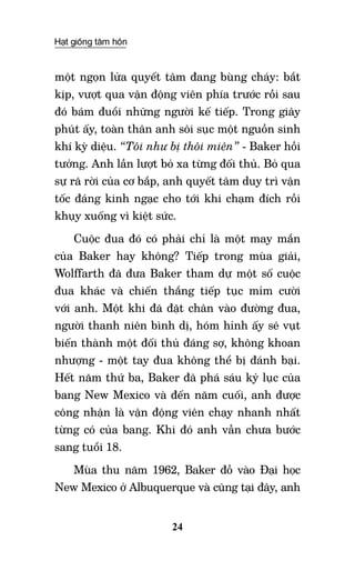 Hạt giống tâm hồn
24
một ngọn lửa quyết tâm đang bùng cháy: bắt
kịp, vượt qua vận động viên phía trước rồi sau
đó bám đuổi những người kế tiếp. Trong giây
phút ấy, toàn thân anh sôi sục một nguồn sinh
khí kỳ diệu. “Tôi như bị thôi miên” - Baker hồi
tưởng. Anh lần lượt bỏ xa từng đối thủ. Bỏ qua
sự rã rời của cơ bắp, anh quyết tâm duy trì vận
tốc đáng kinh ngạc cho tới khi chạm đích rồi
khụy xuống vì kiệt sức.
Cuộc đua đó có phải chỉ là một may mắn
của Baker hay không? Tiếp trong mùa giải,
Wolffarth đã đưa Baker tham dự một số cuộc
đua khác và chiến thắng tiếp tục mỉm cười
với anh. Một khi đã đặt chân vào đường đua,
người thanh niên bình dị, hóm hỉnh ấy sẽ vụt
biến thành một đối thủ đáng sợ, không khoan
nhượng - một tay đua không thể bị đánh bại.
Hết năm thứ ba, Baker đã phá sáu kỷ lục của
bang New Mexico và đến năm cuối, anh được
công nhận là vận động viên chạy nhanh nhất
từng có của bang. Khi đó anh vẫn chưa bước
sang tuổi 18.
Mùa thu năm 1962, Baker đỗ vào Đại học
New Mexico ở Albuquerque và cũng tại đây, anh
 