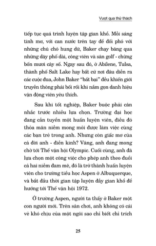 25
Vượt qua thử thách
tiếp tục quá trình luyện tập gian khổ. Mỗi sáng
tinh mơ, với can nước trên tay để đối phó với
những chú chó hung dữ, Baker chạy băng qua
những dãy phố dài, công viên và sân golf - chừng
bốn mươi cây số. Ngay sau đó, ở Abilene, Tulsa,
thành phố Salt Lake hay bất cứ nơi đâu diễn ra
các cuộc đua, John Baker “bất bại” đều khiến giới
truyền thông phải bối rối khi nắm gọn danh hiệu
vận động viên yêu thích.
Sau khi tốt nghiệp, Baker buộc phải cân
nhắc trước nhiều lựa chọn. Trường đại học
đang cần tuyển một huấn luyện viên, điều đó
thỏa mãn niềm mong mỏi được làm việc cùng
các bạn trẻ trong anh. Nhưng còn giấc mơ của
cả đời anh - điền kinh? Vâng, anh đang mong
chờ tới Thế vận hội Olympic. Cuối cùng, anh đã
lựa chọn một công việc cho phép anh theo đuổi
cả hai niềm đam mê, đó là trở thành huấn luyện
viên cho trường tiểu học Aspen ở Albuquerque,
và bắt đầu thời gian tập luyện đầy gian khổ để
hướng tới Thế vận hội 1972.
Ở trường Aspen, người ta thấy ở Baker một
con người mới. Trên sân chơi, anh không có cái
vẻ khó chịu của một ngôi sao chỉ biết chỉ trích
 