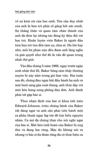 Hạt giống tâm hồn
26
về sự kém cỏi của học sinh. Yêu cầu duy nhất
của anh là bọn trẻ phải cố gắng hết sức mình.
Sự thẳng thắn và quan tâm chân thành của
anh đã đem lại những tác động kỳ diệu đối với
học trò. Huấn luyện viên Baker là người đầu
tiên bọn trẻ tìm đến tâm sự, chia sẻ. Dù lớn hay
nhỏ, mỗi lời phàn nàn đều được anh lắng nghe
và giải quyết như thể đó là vấn đề quan trọng
nhất thế giới.
Vào đầu tháng 5 năm 1969, ngay trước ngày
sinh nhật thứ 25, Baker bỗng cảm thấy thường
xuyên bị xây xẩm trong giờ làm việc. Hai tuần
sau đó, chứng đau ngực bắt đầu hành hạ anh và
một buổi sáng gần cuối tháng, anh thức dậy với
một bên háng sưng phồng đau đớn. Anh đành
phải tới gặp bác sĩ.
Theo nhận định của bác sĩ khoa tiết niệu
Edward Johnson, triệu chứng bệnh của Baker
rất đáng ngại và anh cần phải tiến hành một
ca phẫu thuật ngay lập tức để tìm hiểu nguyên
nhân. Ca mổ đã chứng thực cho nỗi nghi ngại
của bác sĩ. Một bên tinh hoàn của Baker bị ung
thư và đang lan rộng. Mặc dù không nói ra
nhưng vị bác sĩ dự đoán rằng dù có thực hiện ca
 