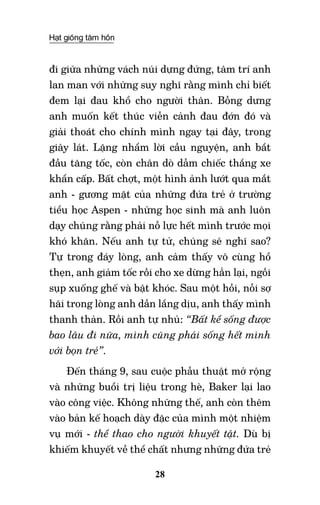Hạt giống tâm hồn
28
đi giữa những vách núi dựng đứng, tâm trí anh
lan man với những suy nghĩ rằng mình chỉ biết
đem lại đau khổ cho người thân. Bỗng dưng
anh muốn kết thúc viễn cảnh đau đớn đó và
giải thoát cho chính mình ngay tại đây, trong
giây lát. Lặng nhẩm lời cầu nguyện, anh bắt
đầu tăng tốc, còn chân dò dẫm chiếc thắng xe
khẩn cấp. Bất chợt, một hình ảnh lướt qua mắt
anh - gương mặt của những đứa trẻ ở trường
tiểu học Aspen - những học sinh mà anh luôn
dạy chúng rằng phải nỗ lực hết mình trước mọi
khó khăn. Nếu anh tự tử, chúng sẽ nghĩ sao?
Tự trong đáy lòng, anh cảm thấy vô cùng hổ
thẹn, anh giảm tốc rồi cho xe dừng hẳn lại, ngồi
sụp xuống ghế và bật khóc. Sau một hồi, nỗi sợ
hãi trong lòng anh dần lắng dịu, anh thấy mình
thanh thản. Rồi anh tự nhủ: “Bất kể sống được
bao lâu đi nữa, mình cũng phải sống hết mình
với bọn trẻ”.
Đến tháng 9, sau cuộc phẫu thuật mở rộng
và những buổi trị liệu trong hè, Baker lại lao
vào công việc. Không những thế, anh còn thêm
vào bản kế hoạch dày đặc của mình một nhiệm
vụ mới - thể thao cho người khuyết tật. Dù bị
khiếm khuyết về thể chất nhưng những đứa trẻ
 