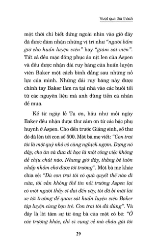 29
Vượt qua thử thách
một thời chỉ biết đứng ngoài nhìn vào giờ đây
đã được đảm nhận những vị trí như “người bấm
giờ cho huấn luyện viên” hay “giám sát viên”.
Tất cả đều mặc đồng phục áo nịt len của Aspen
và đều được nhận dải ruy băng của huấn luyện
viên Baker một cách bình đẳng sau những nỗ
lực của mình. Những dải ruy băng này được
chính tay Baker làm ra tại nhà vào các buổi tối
từ các nguyên liệu mà anh dùng tiền cá nhân
để mua.
Kể từ ngày lễ Tạ ơn, hầu như mỗi ngày
Baker đều nhận được thư cảm ơn từ các bậc phụ
huynh ở Aspen. Cho đến trước Giáng sinh, số thư
đó đã lên tới con số 500. Một bà mẹ viết: “Con trai
tôi là một quỷ nhỏ vô cùng nghịch ngợm. Dựng nó
dậy, cho ăn và đưa đi học là một công việc không
dễ chịu chút nào. Nhưng giờ đây, thằng bé luôn
nhấp nhổm chờ được tới trường”. Một bà mẹ khác
chia sẻ: “Dù con trai tôi có quả quyết thế nào đi
nữa, tôi vẫn không thể tin nổi trường Aspen lại
có một người thầy vĩ đại đến vậy, tôi đã bí mật lái
xe tới trường để quan sát huấn luyện viên Baker
tập luyện cùng bọn trẻ. Con trai tôi đã đúng”. Và
đây là lời tâm sự từ ông bà của một cô bé: “Ở
các trường khác, chỉ vì vụng về mà cháu gái tôi
 