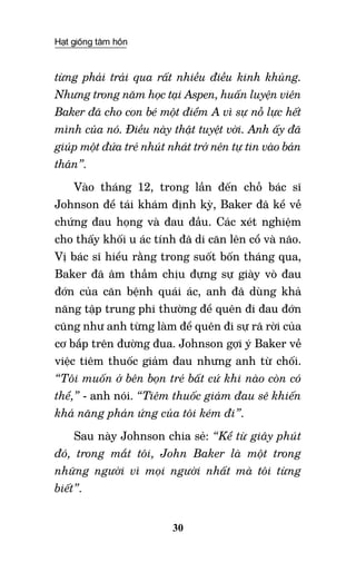 Hạt giống tâm hồn
30
từng phải trải qua rất nhiều điều kinh khủng.
Nhưng trong năm học tại Aspen, huấn luyện viên
Baker đã cho con bé một điểm A vì sự nỗ lực hết
mình của nó. Điều này thật tuyệt vời. Anh ấy đã
giúp một đứa trẻ nhút nhát trở nên tự tin vào bản
thân”.
Vào tháng 12, trong lần đến chỗ bác sĩ
Johnson để tái khám định kỳ, Baker đã kể về
chứng đau họng và đau đầu. Các xét nghiệm
cho thấy khối u ác tính đã di căn lên cổ và não.
Vị bác sĩ hiểu rằng trong suốt bốn tháng qua,
Baker đã âm thầm chịu đựng sự giày vò đau
đớn của căn bệnh quái ác, anh đã dùng khả
năng tập trung phi thường để quên đi đau đớn
cũng như anh từng làm để quên đi sự rã rời của
cơ bắp trên đường đua. Johnson gợi ý Baker về
việc tiêm thuốc giảm đau nhưng anh từ chối.
“Tôi muốn ở bên bọn trẻ bất cứ khi nào còn có
thể,” - anh nói. “Tiêm thuốc giảm đau sẽ khiến
khả năng phản ứng của tôi kém đi”.
Sau này Johnson chia sẻ: “Kể từ giây phút
đó, trong mắt tôi, John Baker là một trong
những người vì mọi người nhất mà tôi từng
biết”.
 