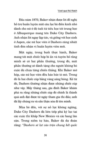 31
Vượt qua thử thách
Đầu năm 1970, Baker nhận được lời đề nghị
hỗ trợ huấn luyện một câu lạc bộ điền kinh nhỏ
dành cho nữ ở độ tuổi từ tiểu học tới trung học
ở Albuquerque mang tên Duke City Dashers.
Anh nhận lời ngay lập tức, và giống với học sinh
ở Aspen, các nữ học viên ở Dashers cũng nhiệt
tình đón nhận vị huấn luyện viên mới.
Một ngày, trong buổi thực hành, Baker
mang tới một chiếc hộp bí ẩn và tuyên bố rằng
mình sẽ có hai phần thưởng, trong đó, một
phần thưởng sẽ dành tặng cho người không bỏ
cuộc dù chưa từng chiến thắng. Khi Baker mở
hộp, các nữ học viên đều háo hức tò mò. Trong
đó là hai chiếc cúp bằng vàng sáng bóng. Kể từ
đó, Dashers thường nhận được những chiếc cúp
như vậy. Mấy tháng sau, gia đình Baker khám
phá ra rằng những chiếc cúp đó chính là thành
quả anh đạt được từ ngày tham gia thi đấu; anh
đã lấy chúng ra và cẩn thận xóa đi tên mình.
Mùa hè đến, với sự nỗ lực không ngừng,
Duke City Dashers đã liên tiếp phá kỷ lục tại
các cuộc thi khắp New Mexico và các bang lân
cận. Trong niềm tự hào, Baker đã dự đoán
rằng: “Dashers sẽ lọt vào trận chung kết quốc
 