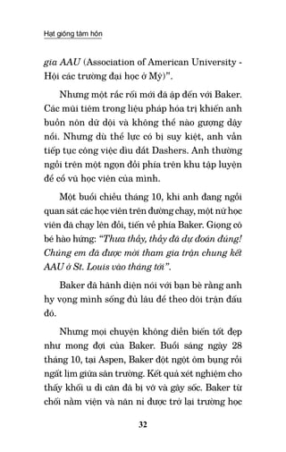 Hạt giống tâm hồn
32
gia AAU (Association of American University -
Hội các trường đại học ở Mỹ)”.
Nhưng một rắc rối mới đã ập đến với Baker.
Các mũi tiêm trong liệu pháp hóa trị khiến anh
buồn nôn dữ dội và không thể nào gượng dậy
nổi. Nhưng dù thể lực có bị suy kiệt, anh vẫn
tiếp tục công việc dìu dắt Dashers. Anh thường
ngồi trên một ngọn đồi phía trên khu tập luyện
để cổ vũ học viên của mình.
Một buổi chiều tháng 10, khi anh đang ngồi
quan sát các học viên trên đường chạy, một nữ học
viên đã chạy lên đồi, tiến về phía Baker. Giọng cô
bé hào hứng: “Thưa thầy, thầy đã dự đoán đúng!
Chúng em đã được mời tham gia trận chung kết
AAU ở St. Louis vào tháng tới”.
Baker đã hãnh diện nói với bạn bè rằng anh
hy vọng mình sống đủ lâu để theo dõi trận đấu
đó.
Nhưng mọi chuyện không diễn biến tốt đẹp
như mong đợi của Baker. Buổi sáng ngày 28
tháng 10, tại Aspen, Baker đột ngột ôm bụng rồi
ngất lịm giữa sân trường. Kết quả xét nghiệm cho
thấy khối u di căn đã bị vỡ và gây sốc. Baker từ
chối nằm viện và năn nỉ được trở lại trường học
 