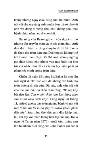 33
Vượt qua thử thách
trong những ngày cuối cùng của đời mình. Anh
nói với cha mẹ rằng anh muốn bọn trẻ sẽ nhớ tới
anh với dáng đi vững chãi chứ không phải một
bệnh nhân nằm bẹp dí chờ chết.
Sự sống của Baker giờ chỉ còn duy trì nhờ
những lần truyền máu và thuốc giảm đau. Anh
đau đớn nhận ra rằng chuyến đi tới St. Louis
để theo dõi trận đấu của Dashers sẽ không thể
trở thành hiện thực. Vì thế anh không ngừng
gọi điện thoại cho nhóm vào mọi buổi tối cho
tới khi nhắc nhở tất cả các nữ học viên phải cố
gắng hết mình trong trận đấu.
Chiều tối ngày 23 tháng 11, Baker lại một lần
nữa ngất đi. Trí não anh đã không còn tỉnh táo
trên đường đi cấp cứu. Dù vậy, anh vẫn nói với
cha mẹ qua hơi thở thều thào rằng: “Bố mẹ hãy
bật đèn lên. Con muốn chào tạm biệt hàng xóm
của mình theo cách này”. Sáng ngày 26 tháng
11, anh cố gượng dậy trên giường bệnh và nói với
mẹ: “Con xin lỗi vì đã gây ra nhiều phiền phức
đến vậy”. Sau tiếng thở khẽ, anh dần khép mắt
lại, đôi tay vẫn nằm trong bàn tay của mẹ. Đó là
ngày lễ Tạ ơn năm 1970 - mười tám tháng sau
lần tái khám cuối cùng của John Baker với bác sĩ
 