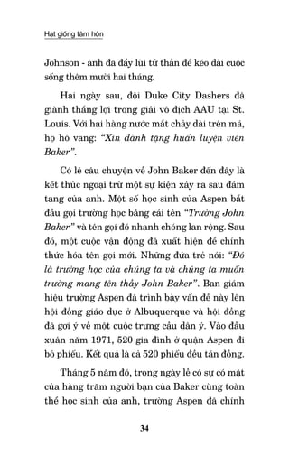 Hạt giống tâm hồn
34
Johnson - anh đã đẩy lùi tử thần để kéo dài cuộc
sống thêm mười hai tháng.
Hai ngày sau, đội Duke City Dashers đã
giành thắng lợi trong giải vô địch AAU tại St.
Louis. Với hai hàng nước mắt chảy dài trên má,
họ hô vang: “Xin dành tặng huấn luyện viên
Baker”.
Có lẽ câu chuyện về John Baker đến đây là
kết thúc ngoại trừ một sự kiện xảy ra sau đám
tang của anh. Một số học sinh của Aspen bắt
đầu gọi trường học bằng cái tên “Trường John
Baker” và tên gọi đó nhanh chóng lan rộng. Sau
đó, một cuộc vận động đã xuất hiện để chính
thức hóa tên gọi mới. Những đứa trẻ nói: “Đó
là trường học của chúng ta và chúng ta muốn
trường mang tên thầy John Baker”. Ban giám
hiệu trường Aspen đã trình bày vấn đề này lên
hội đồng giáo dục ở Albuquerque và hội đồng
đã gợi ý về một cuộc trưng cầu dân ý. Vào đầu
xuân năm 1971, 520 gia đình ở quận Aspen đi
bỏ phiếu. Kết quả là cả 520 phiếu đều tán đồng.
Tháng 5 năm đó, trong ngày lễ có sự có mặt
của hàng trăm người bạn của Baker cùng toàn
thể học sinh của anh, trường Aspen đã chính
 