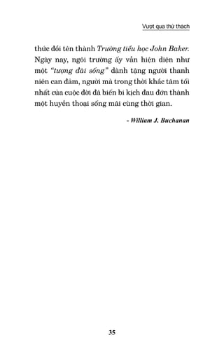 35
Vượt qua thử thách
thức đổi tên thành Trường tiểu học John Baker.
Ngày nay, ngôi trường ấy vẫn hiện diện như
một “tượng đài sống” dành tặng người thanh
niên can đảm, người mà trong thời khắc tăm tối
nhất của cuộc đời đã biến bi kịch đau đớn thành
một huyền thoại sống mãi cùng thời gian.
- William J. Buchanan
 