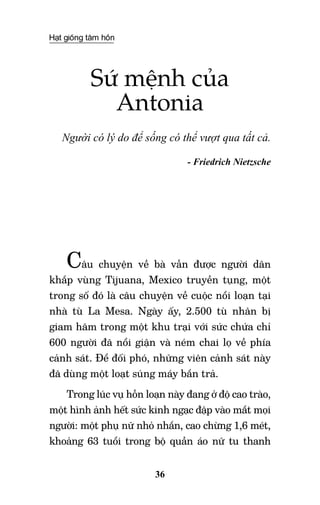 Hạt giống tâm hồn
36
Sứ mệnh của
Antonia
Người có lý do để sống có thể vượt qua tất cả.
- Friedrich Nietzsche
Câu chuyện về bà vẫn được người dân
khắp vùng Tijuana, Mexico truyền tụng, một
trong số đó là câu chuyện về cuộc nổi loạn tại
nhà tù La Mesa. Ngày ấy, 2.500 tù nhân bị
giam hãm trong một khu trại với sức chứa chỉ
600 người đã nổi giận và ném chai lọ về phía
cảnh sát. Để đối phó, những viên cảnh sát này
đã dùng một loạt súng máy bắn trả.
Trong lúc vụ hỗn loạn này đang ở độ cao trào,
một hình ảnh hết sức kinh ngạc đập vào mắt mọi
người: một phụ nữ nhỏ nhắn, cao chừng 1,6 mét,
khoảng 63 tuổi trong bộ quần áo nữ tu thanh
 