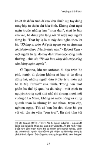 37
Vượt qua thử thách
khiết đã điềm tĩnh đi vào khu chiến sự, tay dang
rộng bày tỏ thiện chí hòa bình. Không chút ngại
ngần trước những làn “mưa đạn”, chai lọ bay
vèo vèo, bà đứng yên lặng rồi đề nghị mọi người
dừng lại. Thật kỳ lạ là ai nấy đều nghe theo lời
bà. “Không ai trên thế giới ngoại trừ xơ Antonia
có thể làm được điều kỳ diệu này.” - Robert Cass -
một người tù tại đó nay đã trở lại cuộc sống bình
thường - chia sẻ: “Bà đã làm thay đổi cuộc sống
của hàng ngàn người”.
Ở Tijuana, khi xơ Antonia đi dạo trên hè
phố, người đi đường không ai bảo ai tự động
dừng lại; những người dân ở đây trìu mến gọi
bà là Mẹ Teresa(2)
của mình. Trong hơn một
phần ba thế kỷ qua, bà đã sống - một cách tự
nguyện trong ngôi nhà nhỏ chỉ chừng mười mét
vuông ở La Mesa, không có nước nóng và xung
quanh toàn là những kẻ sát nhân, trộm cắp,
nghiện ngập. Tất cả bọn họ đều được bà gọi
với cái tên âu yếm “con trai”. Bà chú tâm tới
(2) Mẹ Teresa (1910 –1997): Nữ tu người Albania – người đã
sáng lập ra Dòng Thừa sai Bác ái ở Calcutta, Ấn Độ năm 1950.
Suốt hơn bốn mươi năm, bà đã chăm sóc người nghèo, bệnh
tật, trẻ mồ côi, người hấp hối và giữ nhiệm vụ lãnh đạo dòng tu
phát triển khắp Ấn Độ cũng như các quốc gia khác trên thế giới.  	
 	
 