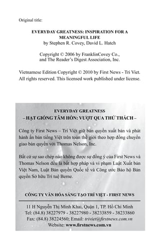 Original title:
EVERYDAY GREATNESS: INSPIRATION FOR A
MEANINGFUL LIFE
by Stephen R. Covey, David L. Hatch
Copyright © 2006 by FranklinCovey Co.,
and The Reader’s Digest Association, Inc.
Vietnamese Edition Copyright © 2010 by First News - Tri Viet.
All rights reserved. This licensed work published under license.
EVERYDAY GREATNESS
– HẠT GIỐNG TÂM HỒN: VƯỢT QUATHỬ THÁCH –
Công ty First News – Trí Việt giữ bản quyền xuất bản và phát
hành ấn bản tiếng Việt trên toàn thế giới theo hợp đồng chuyển
giao bản quyền với Thomas Nelson, Inc.
Bất cứ sự sao chép nào không được sự đồng ý của First News và
Thomas Nelson đều là bất hợp pháp và vi phạm Luật Xuất bản
Việt Nam, Luật Bản quyền Quốc tế và Công ước Bảo hộ Bản
quyền Sở hữu Trí tuệ Berne.
CÔNG TY VĂN HÓA SÁNG TẠO TRÍ VIỆT - FIRST NEWS
11 H Nguyễn Thị Minh Khai, Quận 1, TP. Hồ Chí Minh
Tel: (84.8) 38227979 - 38227980 - 38233859 - 38233860
Fax: (84.8) 38224560; Email: triviet@firstnews.com.vn
Website: www.firstnews.com.vn
 