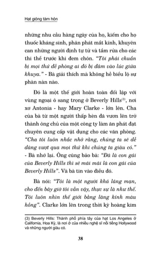 Hạt giống tâm hồn
38
những nhu cầu hàng ngày của họ, kiếm cho họ
thuốc kháng sinh, phân phát mắt kính, khuyên
can những người định tự tử và tắm rửa cho các
thi thể trước khi đem chôn. “Tôi phải chuẩn
bị mọi thứ đề phòng ai đó bị đâm vào lúc giữa
khuya.” - Bà giải thích mà không hề biểu lộ sự
phàn nàn nào.
Đó là một thế giới hoàn toàn đối lập với
vùng ngoại ô sang trọng ở Beverly Hills(3)
, nơi
xơ Antonia - hay Mary Clarke - lớn lên. Cha
của bà từ một người thấp hèn đã vươn lên trở
thành ông chủ của một công ty làm ăn phát đạt
chuyên cung cấp vật dụng cho các văn phòng.
“Cha tôi luôn nhắc nhở rằng, chúng ta sẽ dễ
dàng vượt qua mọi thứ khi chúng ta giàu có.”
- bà nhớ lại. Ông cũng bảo bà: “Đã là con gái
của Beverly Hills thì sẽ mãi mãi là con gái của
Beverly Hills”. Và bà tin vào điều đó.
Bà nói: “Tôi là một người khá lãng mạn,
cho đến bây giờ tôi vẫn vậy, thực sự là như thế.
Tôi luôn nhìn thế giới bằng lăng kính màu
hồng”. Clarke lớn lên trong thời kỳ hoàng kim
(3) Beverly Hills: Thành phố phía tây của hạt Los Angeles ở
California, Hoa Kỳ, là nơi ở của nhiều nghệ sĩ nổi tiếng Hollywood
và những người giàu có.
 