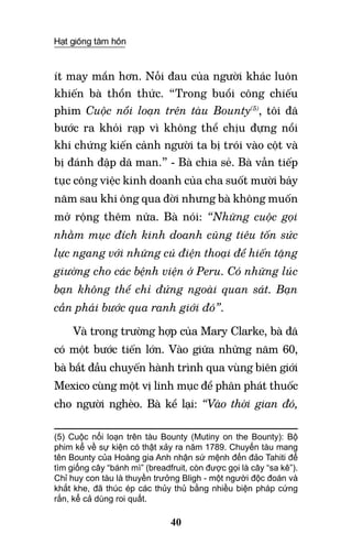 Hạt giống tâm hồn
40
ít may mắn hơn. Nỗi đau của người khác luôn
khiến bà thổn thức. “Trong buổi công chiếu
phim Cuộc nổi loạn trên tàu Bounty(5)
, tôi đã
bước ra khỏi rạp vì không thể chịu đựng nổi
khi chứng kiến cảnh người ta bị trói vào cột và
bị đánh đập dã man.” - Bà chia sẻ. Bà vẫn tiếp
tục công việc kinh doanh của cha suốt mười bảy
năm sau khi ông qua đời nhưng bà không muốn
mở rộng thêm nữa. Bà nói: “Những cuộc gọi
nhằm mục đích kinh doanh cũng tiêu tốn sức
lực ngang với những cú điện thoại để hiến tặng
giường cho các bệnh viện ở Peru. Có những lúc
bạn không thể chỉ đứng ngoài quan sát. Bạn
cần phải bước qua ranh giới đó”.
Và trong trường hợp của Mary Clarke, bà đã
có một bước tiến lớn. Vào giữa những năm 60,
bà bắt đầu chuyến hành trình qua vùng biên giới
Mexico cùng một vị linh mục để phân phát thuốc
cho người nghèo. Bà kể lại: “Vào thời gian đó,
(5) Cuộc nổi loạn trên tàu Bounty (Mutiny on the Bounty): Bộ
phim kể về sự kiện có thật xảy ra năm 1789. Chuyến tàu mang
tên Bounty của Hoàng gia Anh nhận sứ mệnh đến đảo Tahiti để
tìm giống cây “bánh mì” (breadfruit, còn được gọi là cây “sa kê”).
Chỉ huy con tàu là thuyền trưởng Bligh - một người độc đoán và
khắt khe, đã thúc ép các thủy thủ bằng nhiều biện pháp cứng
rắn, kể cả dùng roi quất.	  	 	
 