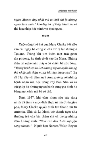 41
Vượt qua thử thách
người Mexico duy nhất mà tôi biết chỉ là những
người làm vườn”. Giờ đây bà tự thấy bản thân có
thể hòa nhập hết mình với mọi người.
***
Cuộc sống thứ hai của Mary Clarke bắt đầu
vào cái ngày bà cùng vị cha xứ bị lạc đường ở
Tijuana. Trong khi tìm kiếm một trại giam
địa phương, họ tình cờ đi vào La Mesa. Những
điều tai nghe mắt thấy ở đó khiến bà xúc động.
“Trong bệnh xá la liệt những người bệnh không
thể nhấc nổi thân mình khi bạn bước vào”. Bà
đã ở lại đây vài đêm, ngủ cùng giường với những
bệnh nhân nữ, học tiếng Tây Ban Nha và ra
sức giúp đỡ những người bệnh cùng gia đình họ
bằng mọi cách mà bà có thể.
Năm 1977, khi cảm nhận sâu sắc rằng
mình đã tìm ra mục đích thực sự mà Chúa giao
phó, Mary Clarke quyết định trở thành nữ tu
Antonia. Nhà tù La Mesa trở thành ngôi nhà
thường trú của bà, thậm chí cả trong những
đêm Giáng sinh. “Con cái đều hiểu nguyện
vọng của bà.” - Người bạn Noreen Walsh-Begun
 
