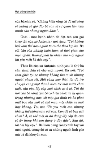 Hạt giống tâm hồn
42
của bà chia sẻ. “Chúng hiểu rằng bà đã hết lòng
vì chúng và giờ đây bà san sẻ sự quan tâm của
mình cho những người khác”.
Cass - một bệnh nhân đã đặt tên con gái
theo tên của xơ Antonia - nói rằng: “Tôi không
biết làm thế nào người ta có thể theo kịp bà. Bà
rất bận rộn nhưng luôn luôn có thời gian cho
mọi người. Không phải tự nhiên mà mọi người
lại yêu mến bà đến vậy”.
Theo lời của xơ Antonia, tình yêu là thứ bà
sẵn sàng chia sẻ cho mọi người. Bà nói: “Tôi
căm ghét tội ác nhưng không thờ ơ với những
người phạm tội. Mới sáng nay thôi, tôi đã trò
chuyện cùng một thanh niên trẻ mới mười chín
tuổi, cậu vừa lấy cắp một chiếc xe ô tô. Tôi đã
hỏi cậu bé rằng cậu bé có hiểu chiếc xe ấy quan
trọng nhường nào với một gia đình và họ phải
mất bao lâu mới có thể mua một chiếc xe mới
hay không. Tôi nói “Ta yêu mến con nhưng
không thể thông cảm với con. Con đã có bạn gái
chưa? À, có thể một ai đó đang lấy cắp đồ của
cô ấy trong khi con đang ở đây đấy”. Sau đó,
tôi ôm lấy cậu”. Bà luôn dang rộng cánh tay với
mọi người, trong đó có cả những người lính gác
mà bà đã khuyên can.
 