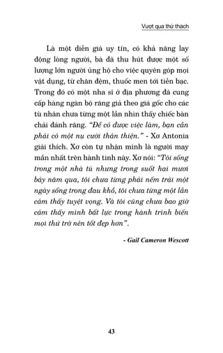 43
Vượt qua thử thách
Là một diễn giả uy tín, có khả năng lay
động lòng người, bà đã thu hút được một số
lượng lớn người ủng hộ cho việc quyên góp mọi
vật dụng, từ chăn đệm, thuốc men tới tiền bạc.
Trong đó có một nha sĩ ở địa phương đã cung
cấp hàng ngàn bộ răng giả theo giá gốc cho các
tù nhân chưa từng một lần nhìn thấy chiếc bàn
chải đánh răng. “Để có được việc làm, bạn cần
phải có một nụ cười thân thiện.” - Xơ Antonia
giải thích. Xơ còn tự nhận mình là người may
mắn nhất trên hành tinh này. Xơ nói: “Tôi sống
trong một nhà tù nhưng trong suốt hai mươi
bảy năm qua, tôi chưa từng phải nếm trải một
ngày sống trong đau khổ, tôi chưa từng một lần
cảm thấy tuyệt vọng. Và tôi cũng chưa bao giờ
cảm thấy mình bất lực trong hành trình biến
mọi thứ trở nên tốt đẹp hơn”.
- Gail Cameron Wescott
 