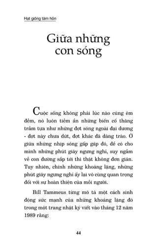 Hạt giống tâm hồn
44
Giữa những
con sóng
Cuộc sống không phải lúc nào cũng êm
đềm, nó luôn tiềm ẩn những biến cố thăng
trầm tựa như những đợt sóng ngoài đại dương
- đợt này chưa dứt, đợt khác đã dâng trào. Ở
giữa những nhịp sóng gấp gáp đó, để có cho
mình những phút giây ngưng nghỉ, suy ngẫm
về con đường sắp tới thì thật không đơn giản.
Tuy nhiên, chính những khoảng lặng, những
phút giây ngưng nghỉ ấy lại vô cùng quan trọng
đối với sự hoàn thiện của mỗi người.
Bill Tammeus từng mô tả một cách sinh
động sức mạnh của những khoảng lặng đó
trong một trang nhật ký viết vào tháng 12 năm
1989 rằng:
 