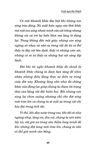 45
Vượt qua thử thách
Có một khoảnh khắc đặc biệt khi những con
sóng trào dâng. Nó xuất hiện ngay vào thời khắc
mà một con sóng nhoài mình vào cát trắng nhưng
không vội vã trở lại biển khơi mà lặng lờ dừng
lại. Trong không đến một giây, những con sóng
ngừng xô nhau và nhờ sự trong vắt đó tôi có thể
thấy rõ đáy cát bên dưới, thấy rõ những viên sỏi,
những vỏ sò và thấy cả những hạt cát vàng lấp
lánh.
Đôi khi tôi nghĩ khoảnh khắc đó chính là
khoảnh khắc chúng ta được ban tặng để nhìn
nhận những điều đang thực sự diễn ra trong
cuộc đời này. Khoảng lặng nhỏ nhoi đó chẳng
khác nào động lực giúp chúng ta chạm tới trạng
thái cân bằng rất đỗi hiếm hoi. Rồi những con
sóng lại chìm xuống nhường chỗ cho đợt sóng
mới trào lên và chúng ta sẽ mất sự trong vắt chỉ
kéo dài trong tích tắc.
Vì thế, khi đáy nước trong veo, khi tất cả như
ngừng nhịp, lặng im, dịu vợi, chúng ta nên nắm
lấy nó, cất giữ nó trong sâu thẳm lòng mình để
khi những đợt sóng mới trào lên, chúng ta vẫn
có thể giữ mình cân bằng.
 