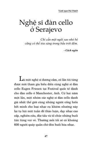 47
Vượt qua thử thách
Nghệ sĩ đàn cello
ở Serajevo
Chỉ cần một ngôi sao nhỏ bé
cũng có thể tỏa sáng trong bầu trời đêm.
- Cách ngôn
Là một nghệ sĩ dương cầm, có lần tôi từng
được mời tham gia biểu diễn cùng nghệ sĩ đàn
cello Eugen Friesen tại Festival quốc tế dành
cho đàn cello ở Manchester, Anh. Cứ hai năm
một lần, một nhóm các nghệ sĩ đàn cello danh
giá nhất thế giới cùng những người cống hiến
hết mình cho loại nhạc cụ khiêm nhường này
lại tụ hội một tuần để thảo luận, dạy nhạc cao
cấp, nghiên cứu, độc tấu và tổ chức những buổi
tiệc tùng vui vẻ. Thường mỗi tối sẽ có khoảng
600 người quây quần chờ đón buổi hòa nhạc.
 