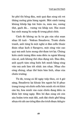 49
Vượt qua thử thách
hè phố thì bỗng đâu, một quả đạn súng cối rơi
thẳng xuống giữa hàng người. Một cảnh tượng
khủng khiếp lập tức hiện ra, máu me, xương
thịt, gạch đá… vương vãi khắp nơi. Hai mươi
hai sinh mạng bị cướp đi trong phút chốc.
Cách đó không xa là tư gia của nhà soạn
nhạc 35 tuổi - Vedran Smailovic. Trước chiến
tranh, anh từng là một nghệ sĩ đàn cello thuộc
đoàn nhạc kịch ở Sarajevo, một công việc cao
quý mà anh luôn mong chờ được trở lại. Chứng
kiến cảnh tượng đẫm máu diễn ra ngoài khung
cửa sổ, anh không thể chịu đựng nổi. Đau đớn,
anh quyết tâm cống hiến hết mình bằng công
việc mà anh làm tốt nhất: âm nhạc. Nhạc cho
công chúng, nhạc thể hiện bản lĩnh, nhạc của
chiến trường.
Từ đó, trong cả 22 ngày tiếp theo, cứ 4 giờ
sáng, Smailovic lại khoác lên người bộ lễ phục
trang trọng với chiếc cello bên mình rồi rời khỏi
căn hộ, hòa mình vào cuộc chiến đang diễn ra
khốc liệt từng ngày. Bên hố đạn súng cối còn
sâu hoắm trên mặt đất, anh đặt chiếc ghế bằng
nhựa rồi cất cao tiếng đàn cho trích đoạn Adagio
 