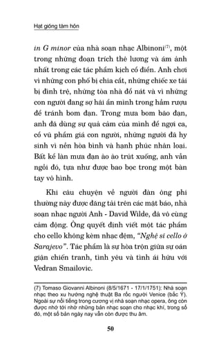 Hạt giống tâm hồn
50
in G minor của nhà soạn nhạc Albinoni(7)
, một
trong những đoạn trích thê lương và ám ảnh
nhất trong các tác phẩm kịch cổ điển. Anh chơi
vì những con phố bị chia cắt, những chiếc xe tải
bị đình trệ, những tòa nhà đổ nát và vì những
con người đang sợ hãi ẩn mình trong hầm rượu
để tránh bom đạn. Trong mưa bom bão đạn,
anh đã dùng sự quả cảm của mình để ngợi ca,
cổ vũ phẩm giá con người, những người đã hy
sinh vì nền hòa bình và hạnh phúc nhân loại.
Bất kể làn mưa đạn ào ào trút xuống, anh vẫn
ngồi đó, tựa như được bao bọc trong một bàn
tay vô hình.
Khi câu chuyện về người đàn ông phi
thường này được đăng tải trên các mặt báo, nhà
soạn nhạc người Anh - David Wilde, đã vô cùng
cảm động. Ông quyết định viết một tác phẩm
cho cello không kèm nhạc đệm, “Nghệ sĩ cello ở
Sarajevo”. Tác phẩm là sự hòa trộn giữa sự oán
giận chiến tranh, tình yêu và tình ái hữu với
Vedran Smailovic.
(7) Tomaso Giovanni Albinoni (8/5/1671 - 17/1/1751): Nhà soạn
nhạc theo xu hướng nghệ thuật Ba rốc người Venice (bắc Ý).
Ngoài sự nổi tiếng trong cương vị nhà soạn nhạc opera, ông còn
được nhớ tới nhờ những bản nhạc soạn cho nhạc khí, trong số
đó, một số bản ngày nay vẫn còn được thu âm.  	 	
 
