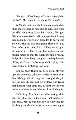 51
Vượt qua thử thách
“Nghệ sĩ cello ở Sarajevo” chính là tác phẩm
mà Yo-Yo Ma đã chơi trong buổi tối hôm đó.
Yo-Yo Ma bước lên sân khấu, cúi người chào
khán giả rồi lặng lẽ ngồi xuống ghế. Bản nhạc
bắt đầu vang vọng khắp hội trường. Mỗi giai
điệu như mở ra trước mắt mọi người một không
gian mờ mịt, trống rỗng, tràn đầy lo âu và chết
chóc. Cứ thế, nó dần thăng hoa thành nỗi đau
đớn quằn quại, tiếng kêu xé lòng và sự giận
dữ mãnh liệt… Tất cả như bóp nghẹt trái tim
những người có mặt tại khán phòng để rồi sau
đó lại như chìm lắng trong hơi thở hấp hối của
những kẻ tử nạn. Cuối cùng cả hội trường chìm
ngập trong sự tĩnh lặng nao lòng.
Khi đã hoàn thành bài biểu diễn, Ma vẫn
ngồi im bên chiếc cello, cây vĩ đặt hờ trên phím
đàn. Không một ai trong hội trường di chuyển
hay tạo nên dù chỉ một tiếng động nhỏ trong
một khoảng thời gian dài, cứ như thể họ vừa
là chứng nhân của vụ thảm sát kinh hoàng ấy.
Cuối cùng, Ma đưa mắt nhìn xuống khán
giả, anh đưa tay ra hiệu mời một người lên
sân khấu. Một luồng điện mơ hồ chạy dọc tất
cả chúng tôi khi chúng tôi nhận ra con người
 