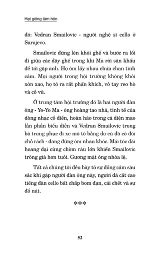 Hạt giống tâm hồn
52
đó: Vedran Smailovic - người nghệ sĩ cello ở
Sarajevo.
Smailovic đứng lên khỏi ghế và bước ra lối
đi giữa các dãy ghế trong khi Ma rời sân khấu
để tới gặp anh. Họ ôm lấy nhau chứa chan tình
cảm. Mọi người trong hội trường không khỏi
xôn xao, họ tỏ ra rất phấn khích, vỗ tay reo hò
và cổ vũ.
Ở trung tâm hội trường đó là hai người đàn
ông - Yo-Yo Ma - ông hoàng tao nhã, tinh tế của
dòng nhạc cổ điển, hoàn hảo trong cả diện mạo
lẫn phần biểu diễn và Vedran Smailovic trong
bộ trang phục đi xe mô tô bằng da cũ đã có đôi
chỗ rách - đang đứng ôm nhau khóc. Mái tóc dài
hoang dại cùng chòm râu lớn khiến Smailovic
trông già hơn tuổi. Gương mặt ông nhòa lệ.
Tất cả chúng tôi đều bày tỏ sự đồng cảm sâu
sắc khi gặp người đàn ông này, người đã cất cao
tiếng đàn cello bất chấp bom đạn, cái chết và sự
đổ nát.
***
 