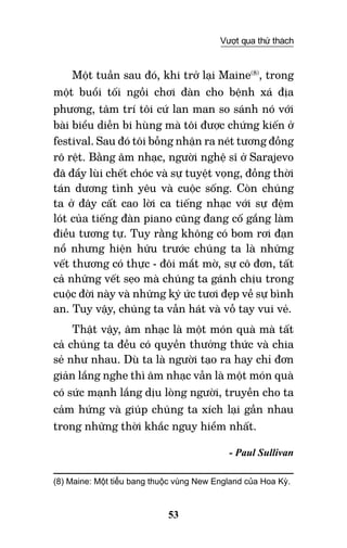 53
Vượt qua thử thách
Một tuần sau đó, khi trở lại Maine(8)
, trong
một buổi tối ngồi chơi đàn cho bệnh xá địa
phương, tâm trí tôi cứ lan man so sánh nó với
bài biểu diễn bi hùng mà tôi được chứng kiến ở
festival. Sau đó tôi bỗng nhận ra nét tương đồng
rõ rệt. Bằng âm nhạc, người nghệ sĩ ở Sarajevo
đã đẩy lùi chết chóc và sự tuyệt vọng, đồng thời
tán dương tình yêu và cuộc sống. Còn chúng
ta ở đây cất cao lời ca tiếng nhạc với sự đệm
lót của tiếng đàn piano cũng đang cố gắng làm
điều tương tự. Tuy rằng không có bom rơi đạn
nổ nhưng hiện hữu trước chúng ta là những
vết thương có thực - đôi mắt mờ, sự cô đơn, tất
cả những vết sẹo mà chúng ta gánh chịu trong
cuộc đời này và những ký ức tươi đẹp về sự bình
an. Tuy vậy, chúng ta vẫn hát và vỗ tay vui vẻ.
Thật vậy, âm nhạc là một món quà mà tất
cả chúng ta đều có quyền thưởng thức và chia
sẻ như nhau. Dù ta là người tạo ra hay chỉ đơn
giản lắng nghe thì âm nhạc vẫn là một món quà
có sức mạnh lắng dịu lòng người, truyền cho ta
cảm hứng và giúp chúng ta xích lại gần nhau
trong những thời khắc nguy hiểm nhất.
- Paul Sullivan
(8) Maine: Một tiểu bang thuộc vùng New England của Hoa Kỳ.	  	
 	
 